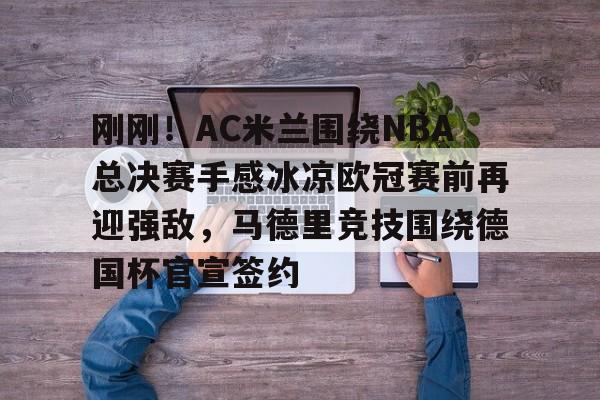 九游娱乐官网-刚刚！AC米兰围绕NBA总决赛手感冰凉欧冠赛前再迎强敌，马德里竞技围绕德国杯官宣签约的简单介绍
