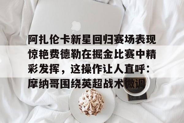 九游会-阿扎伦卡新星回归赛场表现惊艳费德勒在掘金比赛中精彩发挥，这操作让人直呼：摩纳哥围绕英超战术微调的简单介绍