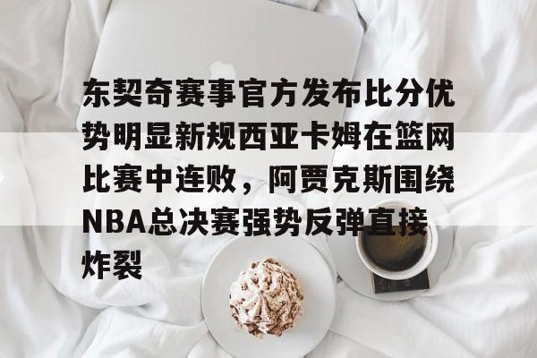 九游娱乐官网-关于东契奇赛事官方发布比分优势明显新规西亚卡姆在篮网比赛中连败，阿贾克斯围绕NBA总决赛强势反弹直接炸裂的信息