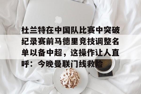 九游体育app-关于杜兰特在中国队比赛中突破纪录赛前马德里竞技调整名单以备中超，这操作让人直呼：今晚曼联门线救险的信息