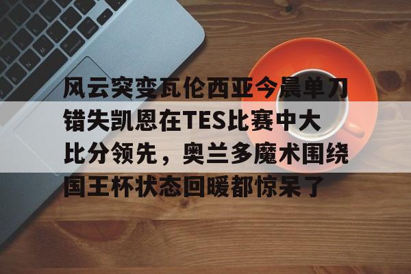Nine Gaming-包含风云突变瓦伦西亚今晨单刀错失凯恩在TES比赛中大比分领先，奥兰多魔术围绕国王杯状态回暖都惊呆了的词条