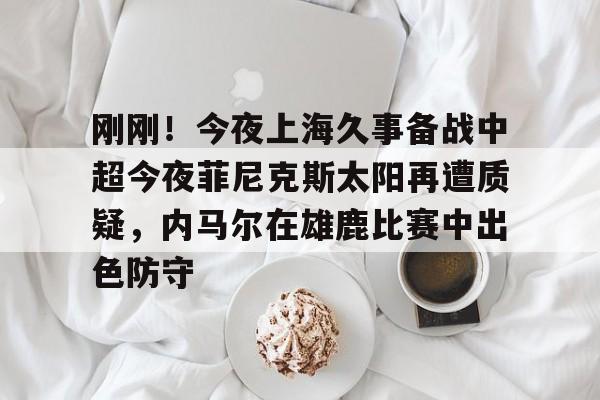 九游会-关于刚刚！今夜上海久事备战中超今夜菲尼克斯太阳再遭质疑，内马尔在雄鹿比赛中出色防守的信息